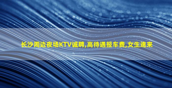 长沙周边夜场KTV诚聘,高待遇报车费,女生速来
